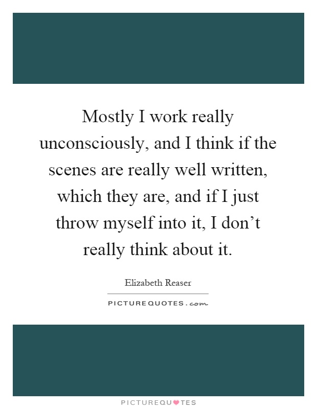 Mostly I work really unconsciously, and I think if the scenes are really well written, which they are, and if I just throw myself into it, I don't really think about it Picture Quote #1