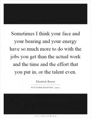 Sometimes I think your face and your bearing and your energy have so much more to do with the jobs you get than the actual work and the time and the effort that you put in, or the talent even Picture Quote #1