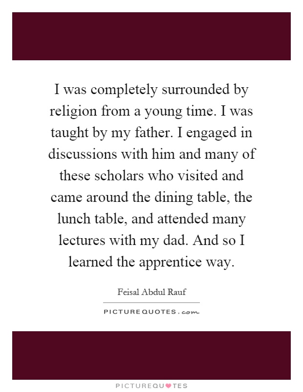 I was completely surrounded by religion from a young time. I was taught by my father. I engaged in discussions with him and many of these scholars who visited and came around the dining table, the lunch table, and attended many lectures with my dad. And so I learned the apprentice way Picture Quote #1