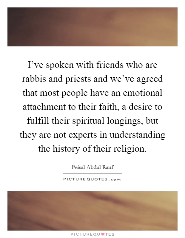I've spoken with friends who are rabbis and priests and we've agreed that most people have an emotional attachment to their faith, a desire to fulfill their spiritual longings, but they are not experts in understanding the history of their religion Picture Quote #1