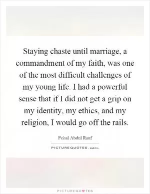 Staying chaste until marriage, a commandment of my faith, was one of the most difficult challenges of my young life. I had a powerful sense that if I did not get a grip on my identity, my ethics, and my religion, I would go off the rails Picture Quote #1