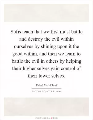 Sufis teach that we first must battle and destroy the evil within ourselves by shining upon it the good within, and then we learn to battle the evil in others by helping their higher selves gain control of their lower selves Picture Quote #1