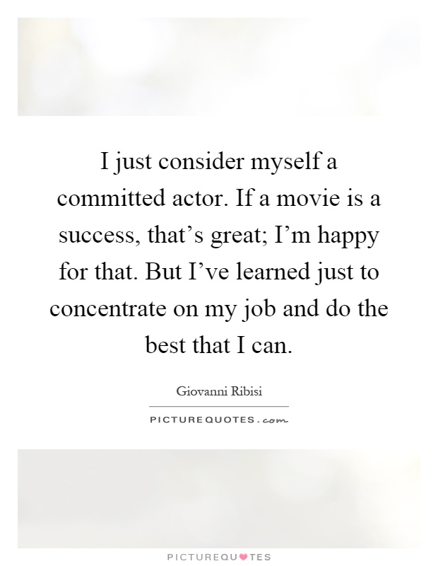 I just consider myself a committed actor. If a movie is a success, that's great; I'm happy for that. But I've learned just to concentrate on my job and do the best that I can Picture Quote #1