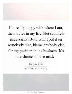 I’m really happy with where I am, the movies in my life. Not satisfied, necessarily. But I won’t put it on somebody else, blame anybody else for my position in the business. It’s the choices I have made Picture Quote #1