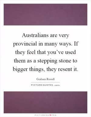 Australians are very provincial in many ways. If they feel that you’ve used them as a stepping stone to bigger things, they resent it Picture Quote #1