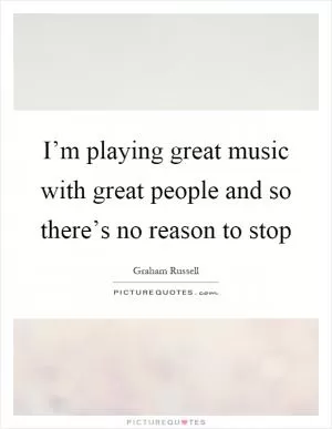 I’m playing great music with great people and so there’s no reason to stop Picture Quote #1