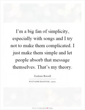 I’m a big fan of simplicity, especially with songs and I try not to make them complicated. I just make them simple and let people absorb that message themselves. That’s my theory Picture Quote #1