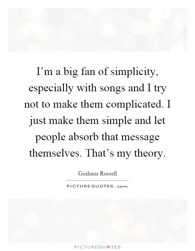 I'm a big fan of simplicity, especially with songs and I try not to make them complicated. I just make them simple and let people absorb that message themselves. That's my theory Picture Quote #1