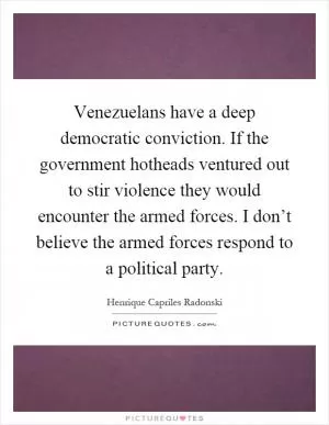 Venezuelans have a deep democratic conviction. If the government hotheads ventured out to stir violence they would encounter the armed forces. I don’t believe the armed forces respond to a political party Picture Quote #1