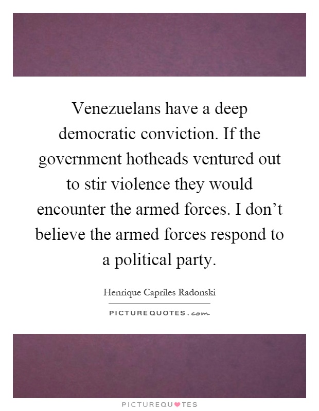 Venezuelans have a deep democratic conviction. If the government hotheads ventured out to stir violence they would encounter the armed forces. I don't believe the armed forces respond to a political party Picture Quote #1