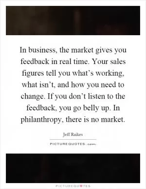 In business, the market gives you feedback in real time. Your sales figures tell you what’s working, what isn’t, and how you need to change. If you don’t listen to the feedback, you go belly up. In philanthropy, there is no market Picture Quote #1