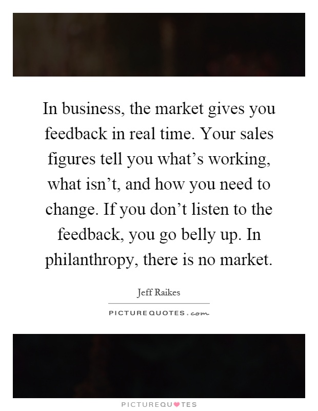 In business, the market gives you feedback in real time. Your sales figures tell you what's working, what isn't, and how you need to change. If you don't listen to the feedback, you go belly up. In philanthropy, there is no market Picture Quote #1