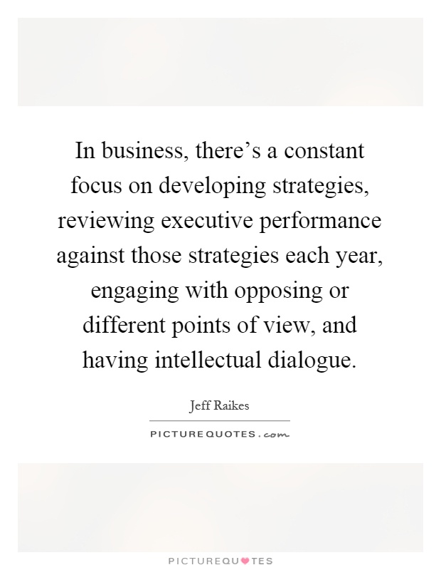 In business, there's a constant focus on developing strategies, reviewing executive performance against those strategies each year, engaging with opposing or different points of view, and having intellectual dialogue Picture Quote #1