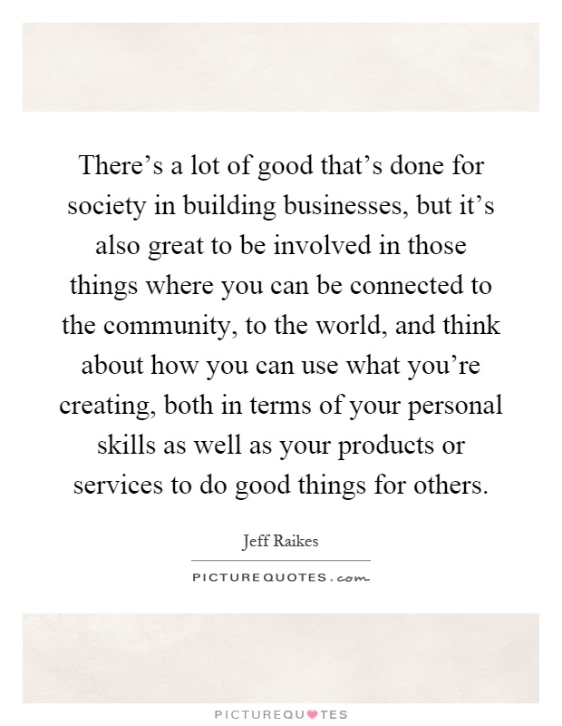 There's a lot of good that's done for society in building businesses, but it's also great to be involved in those things where you can be connected to the community, to the world, and think about how you can use what you're creating, both in terms of your personal skills as well as your products or services to do good things for others Picture Quote #1