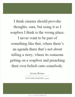I think cinema should provoke thoughts, sure, but using it as I soapbox I think is the wrong place. I never want to be part of something like that, where there’s an agenda there that’s not about telling a story, where its someone getting on a soapbox and preaching their own beliefs onto somebody Picture Quote #1
