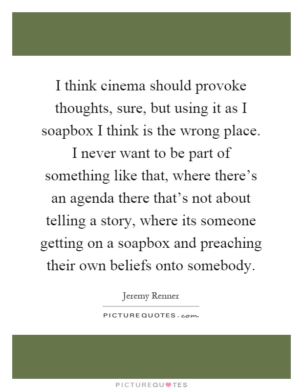 I think cinema should provoke thoughts, sure, but using it as I soapbox I think is the wrong place. I never want to be part of something like that, where there's an agenda there that's not about telling a story, where its someone getting on a soapbox and preaching their own beliefs onto somebody Picture Quote #1