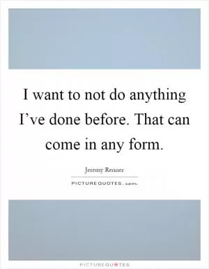 I want to not do anything I’ve done before. That can come in any form Picture Quote #1