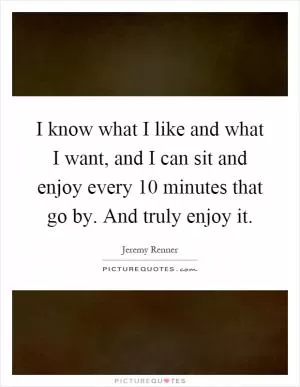 I know what I like and what I want, and I can sit and enjoy every 10 minutes that go by. And truly enjoy it Picture Quote #1