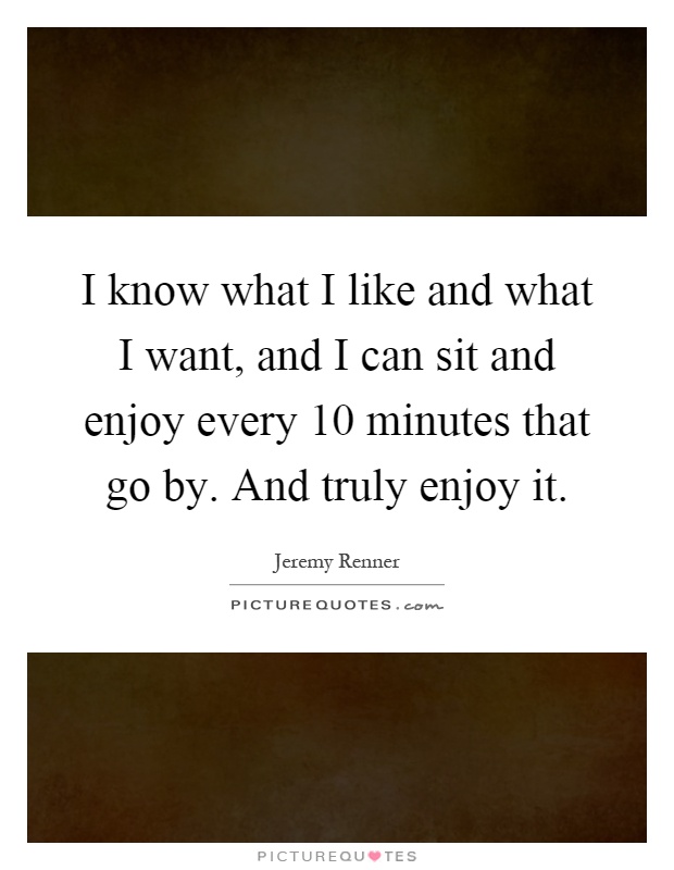 I know what I like and what I want, and I can sit and enjoy every 10 minutes that go by. And truly enjoy it Picture Quote #1