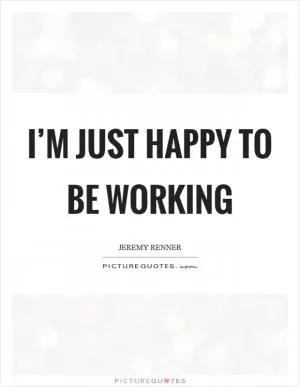 I’m just happy to be working Picture Quote #1