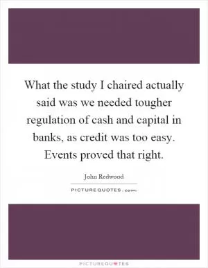 What the study I chaired actually said was we needed tougher regulation of cash and capital in banks, as credit was too easy. Events proved that right Picture Quote #1