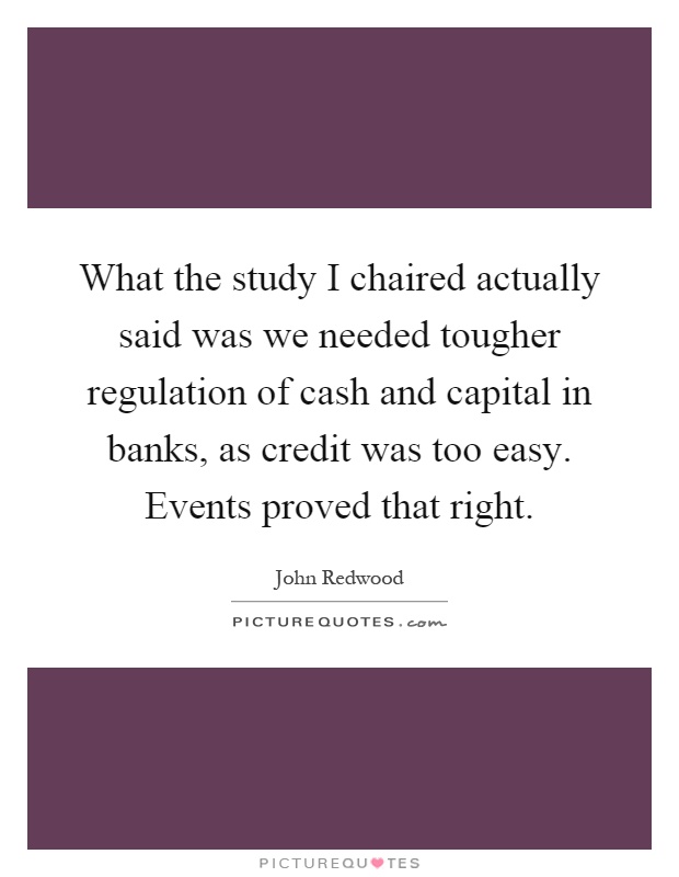 What the study I chaired actually said was we needed tougher regulation of cash and capital in banks, as credit was too easy. Events proved that right Picture Quote #1