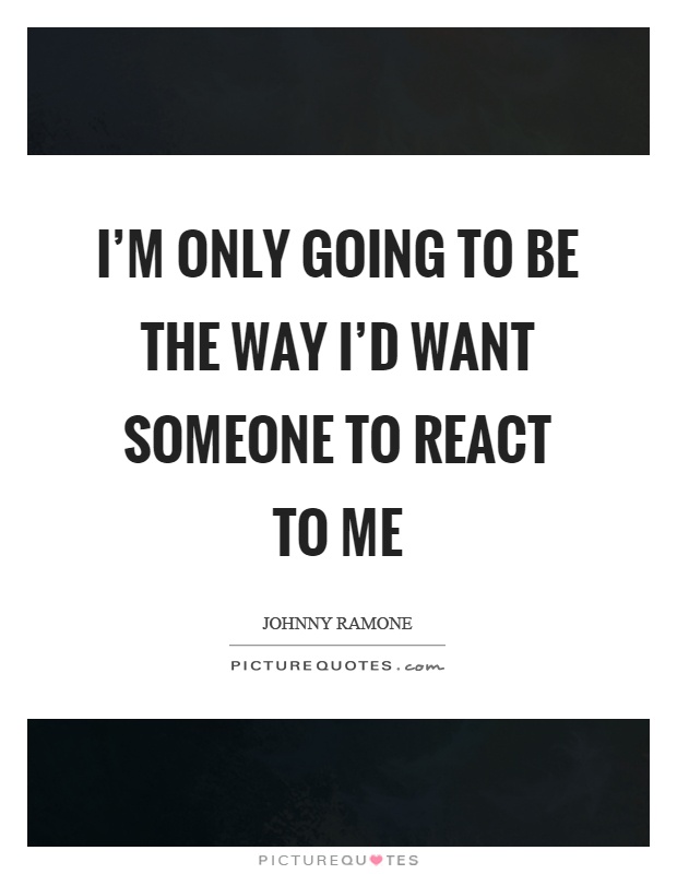 I'm only going to be the way I'd want someone to react to me Picture Quote #1