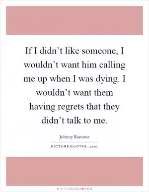 If I didn’t like someone, I wouldn’t want him calling me up when I was dying. I wouldn’t want them having regrets that they didn’t talk to me Picture Quote #1