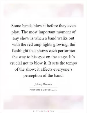 Some bands blow it before they even play. The most important moment of any show is when a band walks out with the red amp lights glowing, the flashlight that shows each performer the way to his spot on the stage. It’s crucial not to blow it. It sets the tempo of the show; it affects everyone’s perception of the band Picture Quote #1