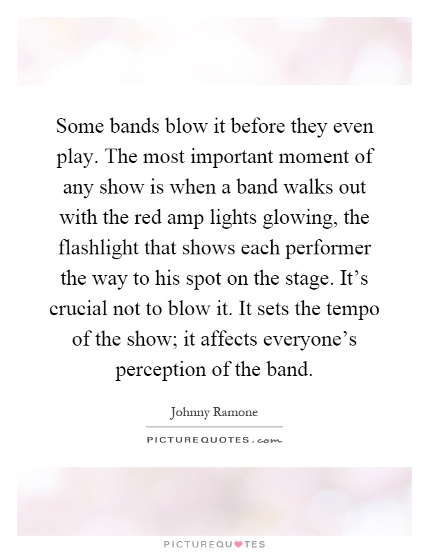 Some bands blow it before they even play. The most important moment of any show is when a band walks out with the red amp lights glowing, the flashlight that shows each performer the way to his spot on the stage. It's crucial not to blow it. It sets the tempo of the show; it affects everyone's perception of the band Picture Quote #1