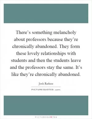 There’s something melancholy about professors because they’re chronically abandoned. They form these lovely relationships with students and then the students leave and the professors stay the same. It’s like they’re chronically abandoned Picture Quote #1