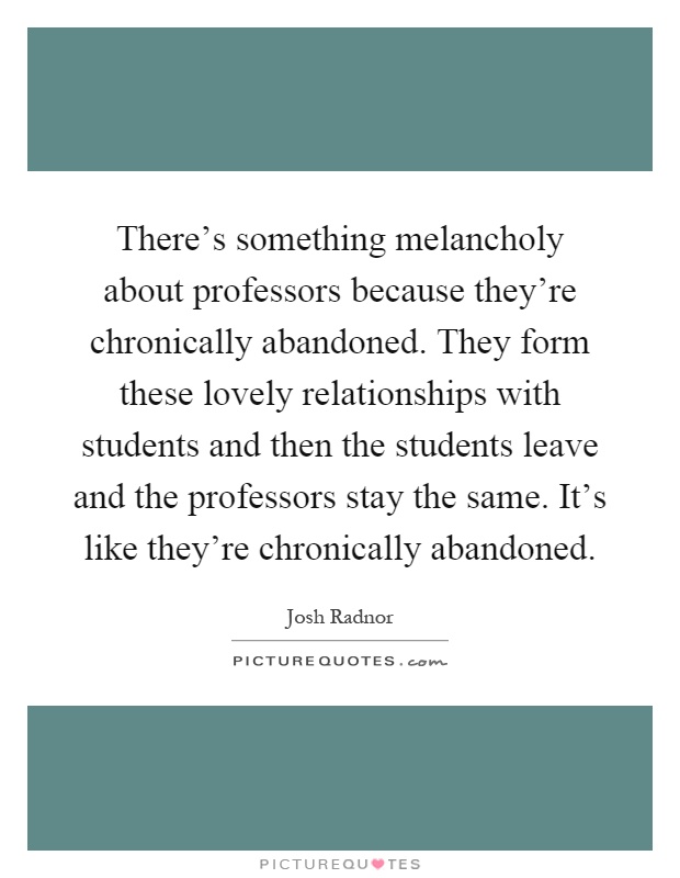 There's something melancholy about professors because they're chronically abandoned. They form these lovely relationships with students and then the students leave and the professors stay the same. It's like they're chronically abandoned Picture Quote #1