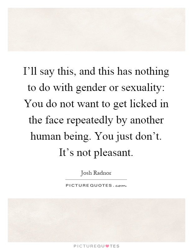 I'll say this, and this has nothing to do with gender or sexuality: You do not want to get licked in the face repeatedly by another human being. You just don't. It's not pleasant Picture Quote #1
