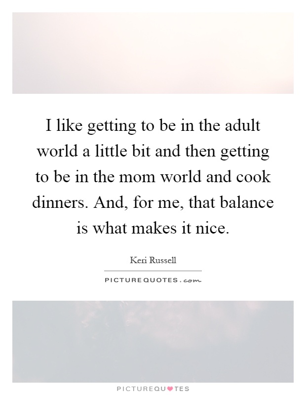 I like getting to be in the adult world a little bit and then getting to be in the mom world and cook dinners. And, for me, that balance is what makes it nice Picture Quote #1