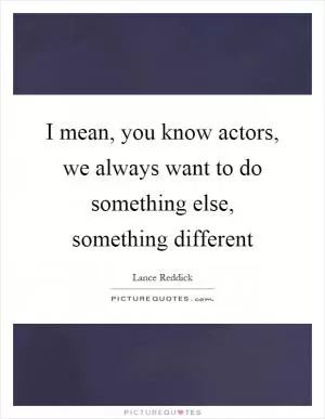 I mean, you know actors, we always want to do something else, something different Picture Quote #1
