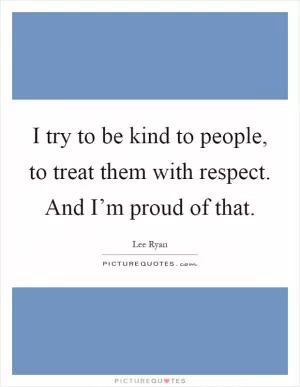 I try to be kind to people, to treat them with respect. And I’m proud of that Picture Quote #1