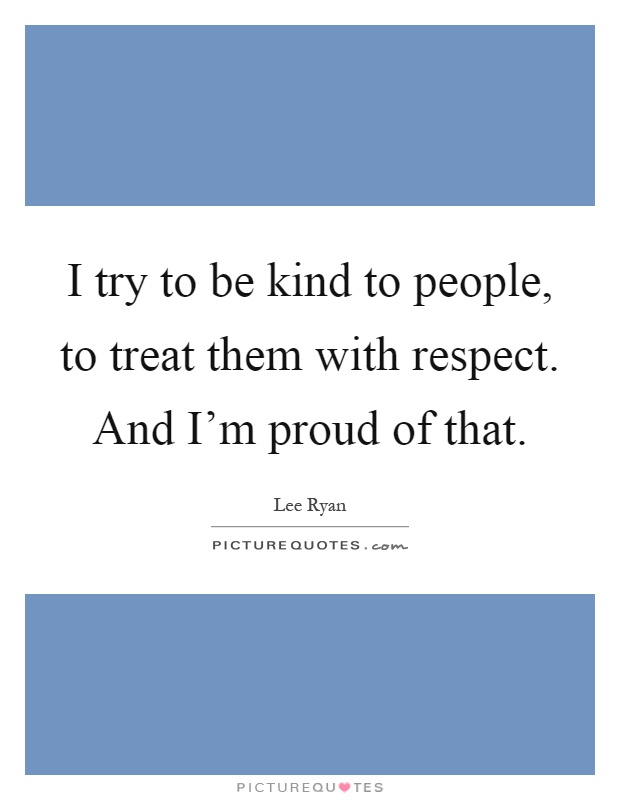 I try to be kind to people, to treat them with respect. And I'm proud of that Picture Quote #1