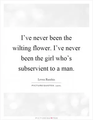I’ve never been the wilting flower. I’ve never been the girl who’s subservient to a man Picture Quote #1