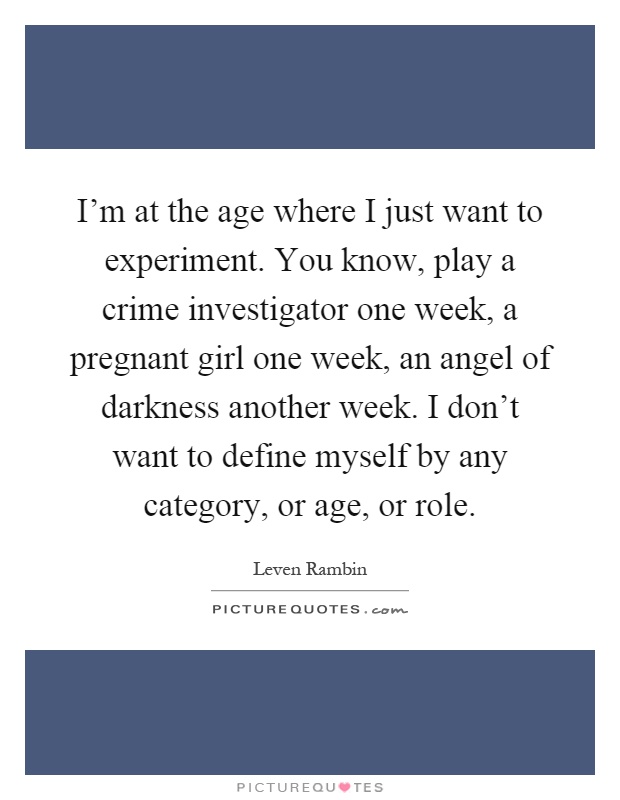 I'm at the age where I just want to experiment. You know, play a crime investigator one week, a pregnant girl one week, an angel of darkness another week. I don't want to define myself by any category, or age, or role Picture Quote #1