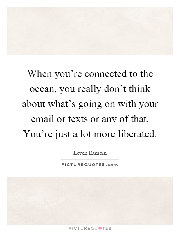 When you're connected to the ocean, you really don't think about what's going on with your email or texts or any of that. You're just a lot more liberated Picture Quote #1