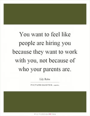 You want to feel like people are hiring you because they want to work with you, not because of who your parents are Picture Quote #1