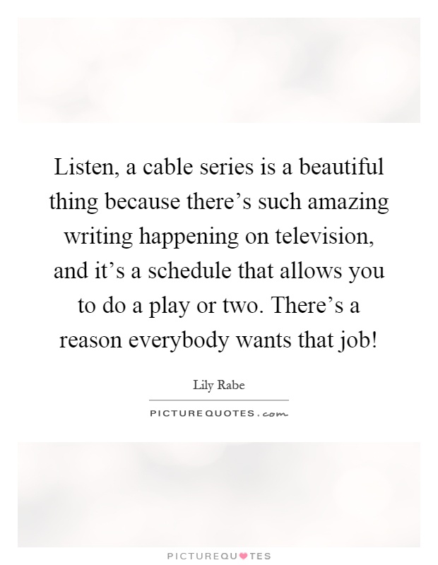 Listen, a cable series is a beautiful thing because there's such amazing writing happening on television, and it's a schedule that allows you to do a play or two. There's a reason everybody wants that job! Picture Quote #1