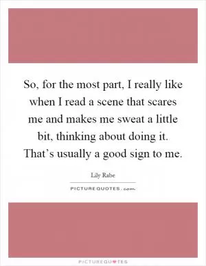 So, for the most part, I really like when I read a scene that scares me and makes me sweat a little bit, thinking about doing it. That’s usually a good sign to me Picture Quote #1