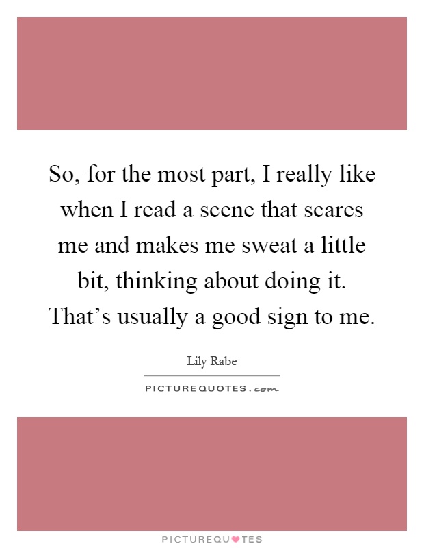 So, for the most part, I really like when I read a scene that scares me and makes me sweat a little bit, thinking about doing it. That's usually a good sign to me Picture Quote #1