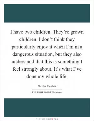 I have two children. They’re grown children. I don’t think they particularly enjoy it when I’m in a dangerous situation, but they also understand that this is something I feel strongly about. It’s what I’ve done my whole life Picture Quote #1