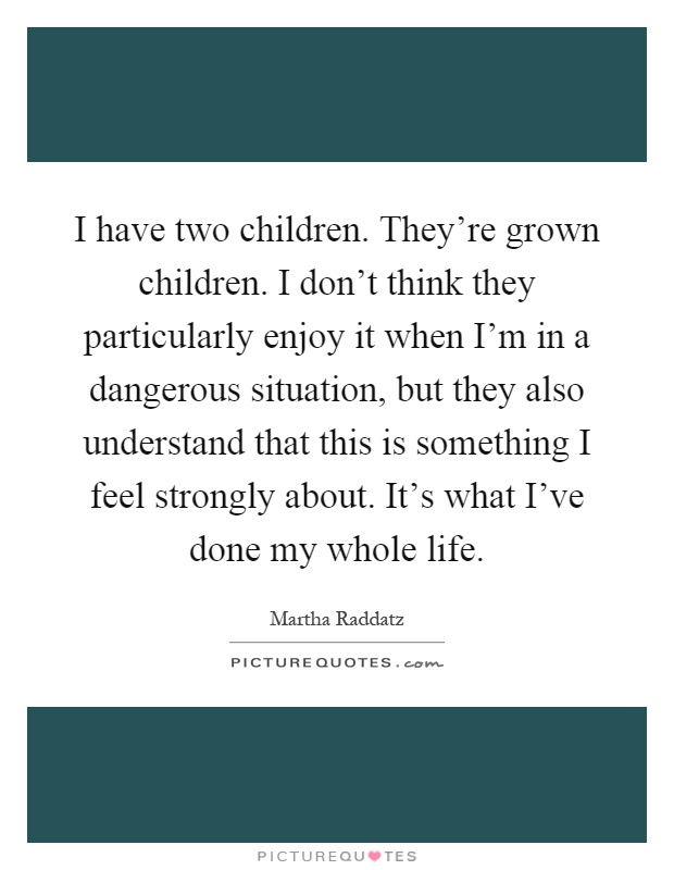 I have two children. They're grown children. I don't think they particularly enjoy it when I'm in a dangerous situation, but they also understand that this is something I feel strongly about. It's what I've done my whole life Picture Quote #1