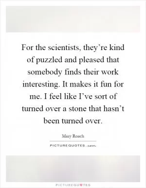 For the scientists, they’re kind of puzzled and pleased that somebody finds their work interesting. It makes it fun for me. I feel like I’ve sort of turned over a stone that hasn’t been turned over Picture Quote #1