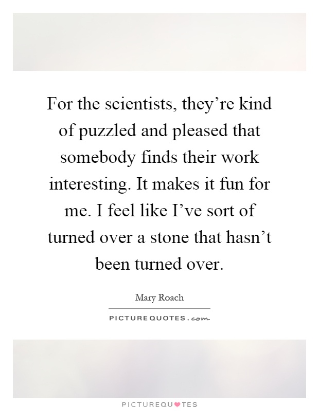 For the scientists, they're kind of puzzled and pleased that somebody finds their work interesting. It makes it fun for me. I feel like I've sort of turned over a stone that hasn't been turned over Picture Quote #1