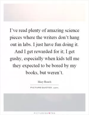 I’ve read plenty of amazing science pieces where the writers don’t hang out in labs. I just have fun doing it. And I get rewarded for it; I get gushy, especially when kids tell me they expected to be bored by my books, but weren’t Picture Quote #1