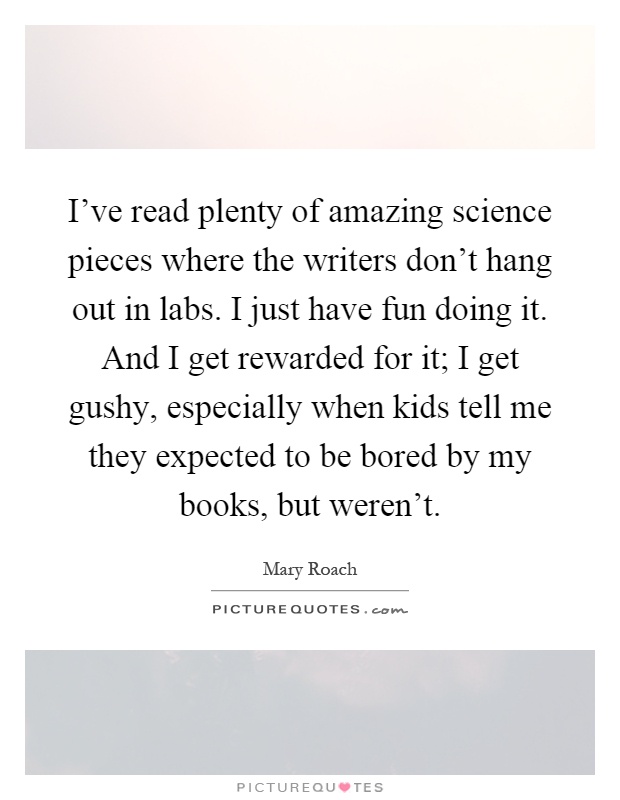 I've read plenty of amazing science pieces where the writers don't hang out in labs. I just have fun doing it. And I get rewarded for it; I get gushy, especially when kids tell me they expected to be bored by my books, but weren't Picture Quote #1